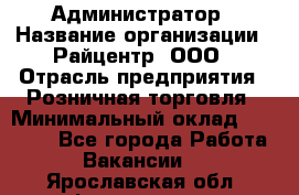 Администратор › Название организации ­ Райцентр, ООО › Отрасль предприятия ­ Розничная торговля › Минимальный оклад ­ 23 000 - Все города Работа » Вакансии   . Ярославская обл.,Фоминское с.